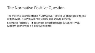 The Normative Positive Question
The material is presented is NORMATIVE – it tells us about ideal forms
of behavior. It is ...