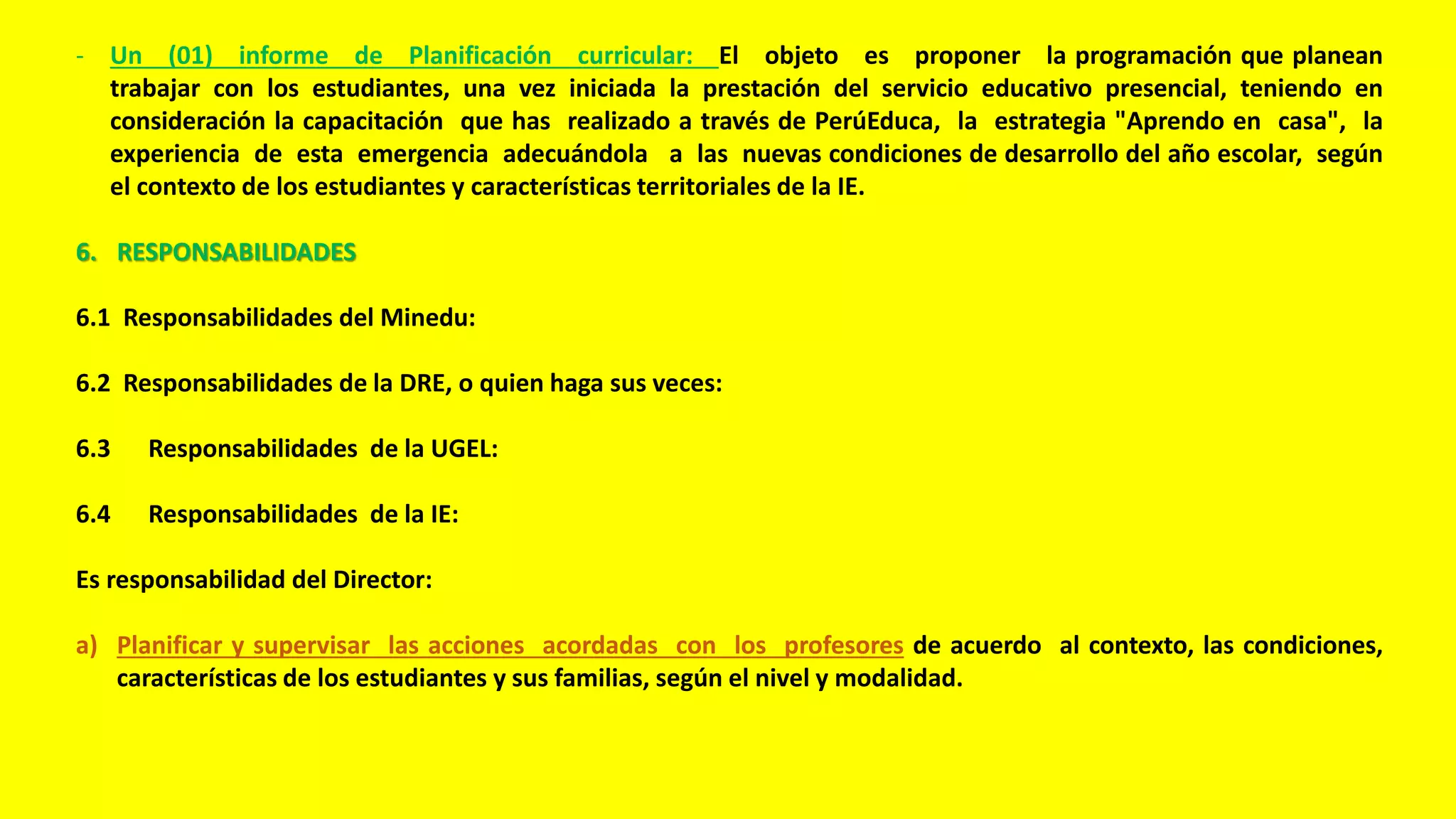 - Un (01) informe de Planificación curricular: El objeto es proponer la programación que planean
trabajar con los estudiantes, una vez iniciada la prestación del servicio educativo presencial, teniendo en
consideración la capacitación que has realizado a través de PerúEduca, la estrategia "Aprendo en casa", la
experiencia de esta emergencia adecuándola a las nuevas condiciones de desarrollo del año escolar, según
el contexto de los estudiantes y características territoriales de la IE.
6. RESPONSABILIDADES
6.1 Responsabilidades del Minedu:
6.2 Responsabilidades de la DRE, o quien haga sus veces:
6.3 Responsabilidades de la UGEL:
6.4 Responsabilidades de la IE:
Es responsabilidad del Director:
a) Planificar y supervisar las acciones acordadas con los profesores de acuerdo al contexto, las condiciones,
características de los estudiantes y sus familias, según el nivel y modalidad.
 
