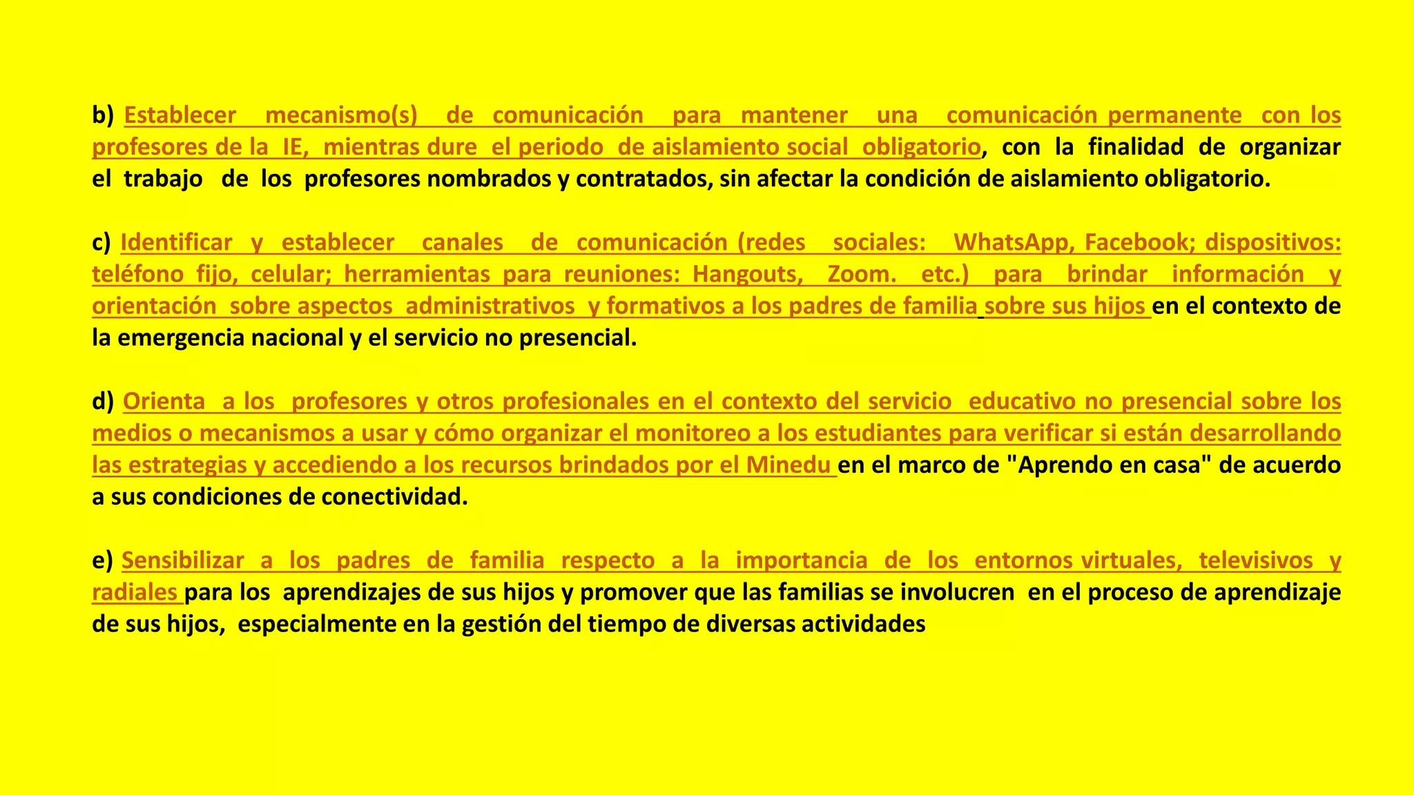 b) Establecer mecanismo(s) de comunicación para mantener una comunicación permanente con los
profesores de la IE, mientras dure el periodo de aislamiento social obligatorio, con la finalidad de organizar
el trabajo de los profesores nombrados y contratados, sin afectar la condición de aislamiento obligatorio.
c) Identificar y establecer canales de comunicación (redes sociales: WhatsApp, Facebook; dispositivos:
teléfono fijo, celular; herramientas para reuniones: Hangouts, Zoom. etc.) para brindar información y
orientación sobre aspectos administrativos y formativos a los padres de familia sobre sus hijos en el contexto de
la emergencia nacional y el servicio no presencial.
d) Orienta a los profesores y otros profesionales en el contexto del servicio educativo no presencial sobre los
medios o mecanismos a usar y cómo organizar el monitoreo a los estudiantes para verificar si están desarrollando
las estrategias y accediendo a los recursos brindados por el Minedu en el marco de "Aprendo en casa" de acuerdo
a sus condiciones de conectividad.
e) Sensibilizar a los padres de familia respecto a la importancia de los entornos virtuales, televisivos y
radiales para los aprendizajes de sus hijos y promover que las familias se involucren en el proceso de aprendizaje
de sus hijos, especialmente en la gestión del tiempo de diversas actividades
 
