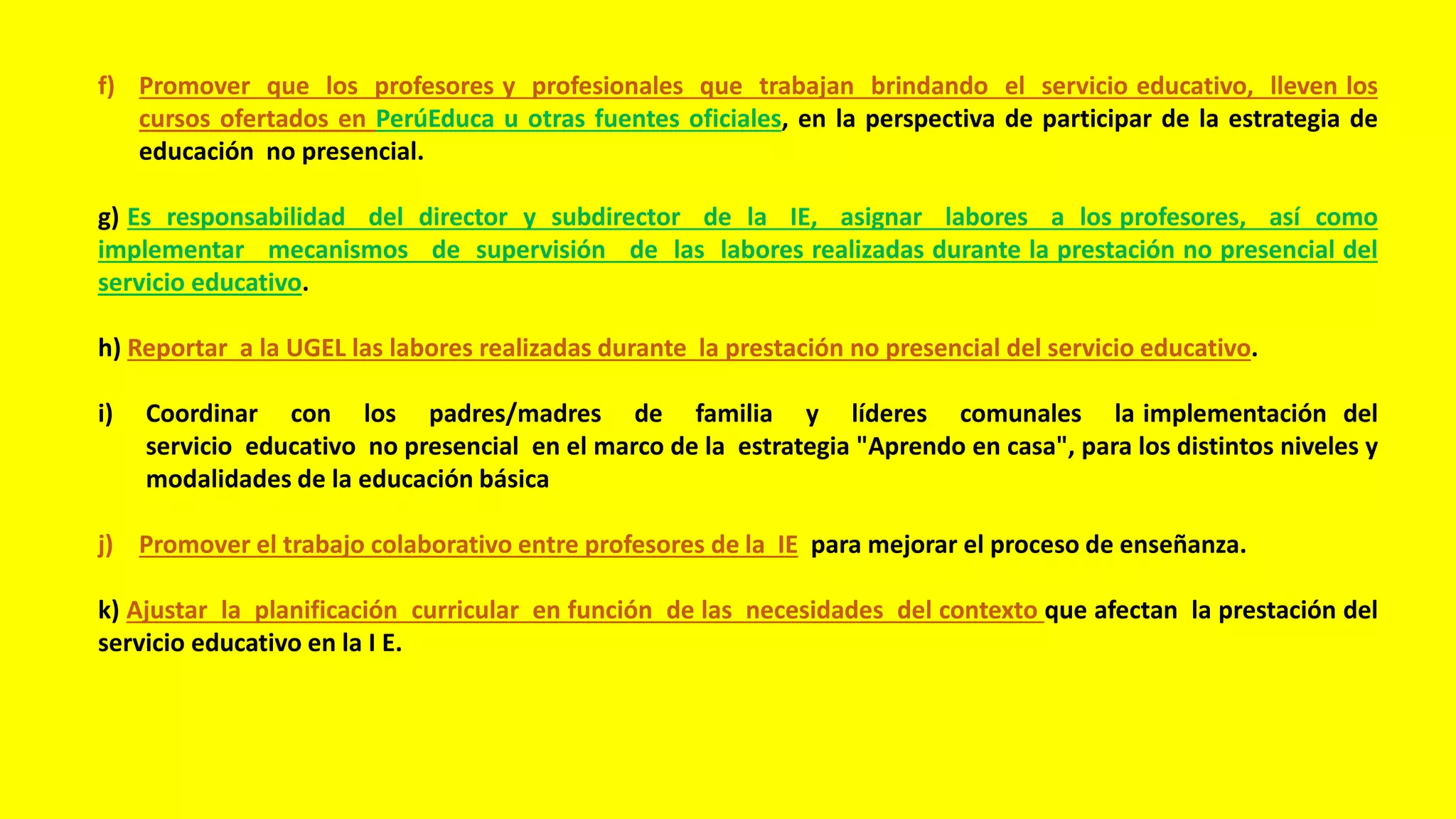f) Promover que los profesores y profesionales que trabajan brindando el servicio educativo, lleven los
cursos ofertados en PerúEduca u otras fuentes oficiales, en la perspectiva de participar de la estrategia de
educación no presencial.
g) Es responsabilidad del director y subdirector de la IE, asignar labores a los profesores, así como
implementar mecanismos de supervisión de las labores realizadas durante la prestación no presencial del
servicio educativo.
h) Reportar a la UGEL las labores realizadas durante la prestación no presencial del servicio educativo.
i) Coordinar con los padres/madres de familia y líderes comunales la implementación del
servicio educativo no presencial en el marco de la estrategia "Aprendo en casa", para los distintos niveles y
modalidades de la educación básica
j) Promover el trabajo colaborativo entre profesores de la IE para mejorar el proceso de enseñanza.
k) Ajustar la planificación curricular en función de las necesidades del contexto que afectan la prestación del
servicio educativo en la I E.
 