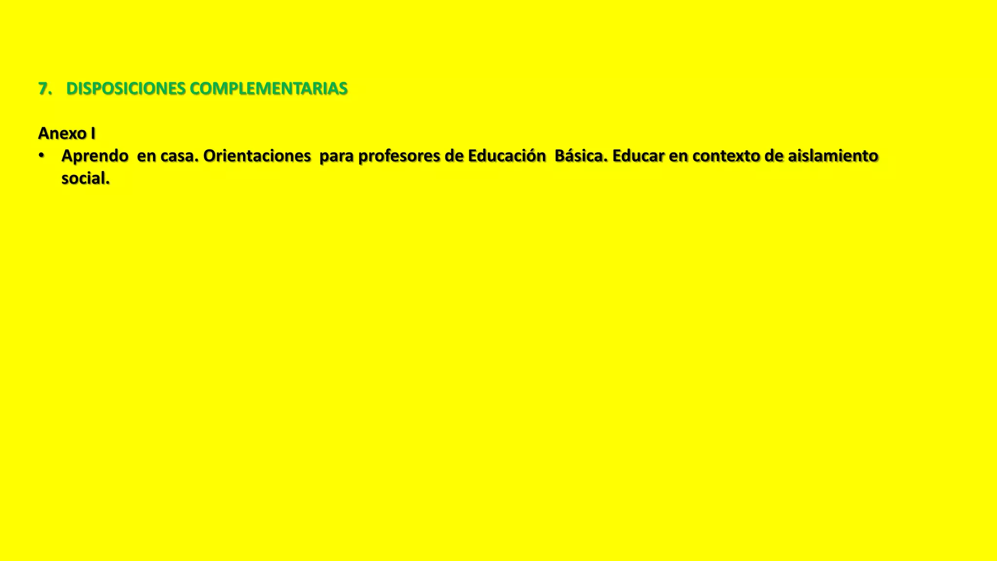 7. DISPOSICIONES COMPLEMENTARIAS
Anexo I
• Aprendo en casa. Orientaciones para profesores de Educación Básica. Educar en contexto de aislamiento
social.
 