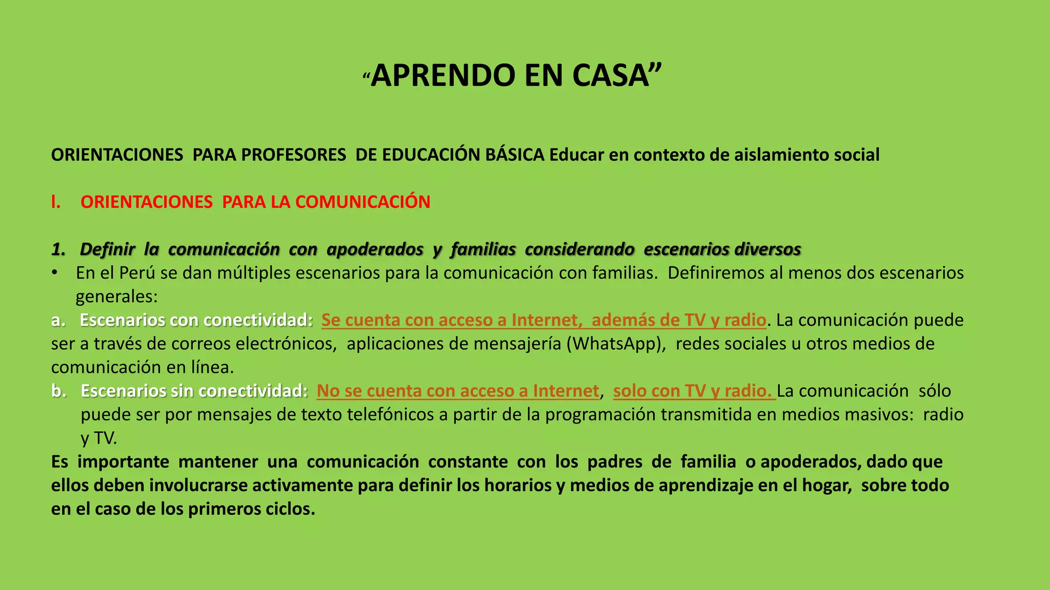 “APRENDO EN CASA”
ORIENTACIONES PARA PROFESORES DE EDUCACIÓN BÁSICA Educar en contexto de aislamiento social
l. ORIENTACIONES PARA LA COMUNICACIÓN
1. Definir la comunicación con apoderados y familias considerando escenarios diversos
• En el Perú se dan múltiples escenarios para la comunicación con familias. Definiremos al menos dos escenarios
generales:
a. Escenarios con conectividad: Se cuenta con acceso a Internet, además de TV y radio. La comunicación puede
ser a través de correos electrónicos, aplicaciones de mensajería (WhatsApp), redes sociales u otros medios de
comunicación en línea.
b. Escenarios sin conectividad: No se cuenta con acceso a Internet, solo con TV y radio. La comunicación sólo
puede ser por mensajes de texto telefónicos a partir de la programación transmitida en medios masivos: radio
y TV.
Es importante mantener una comunicación constante con los padres de familia o apoderados, dado que
ellos deben involucrarse activamente para definir los horarios y medios de aprendizaje en el hogar, sobre todo
en el caso de los primeros ciclos.
 
