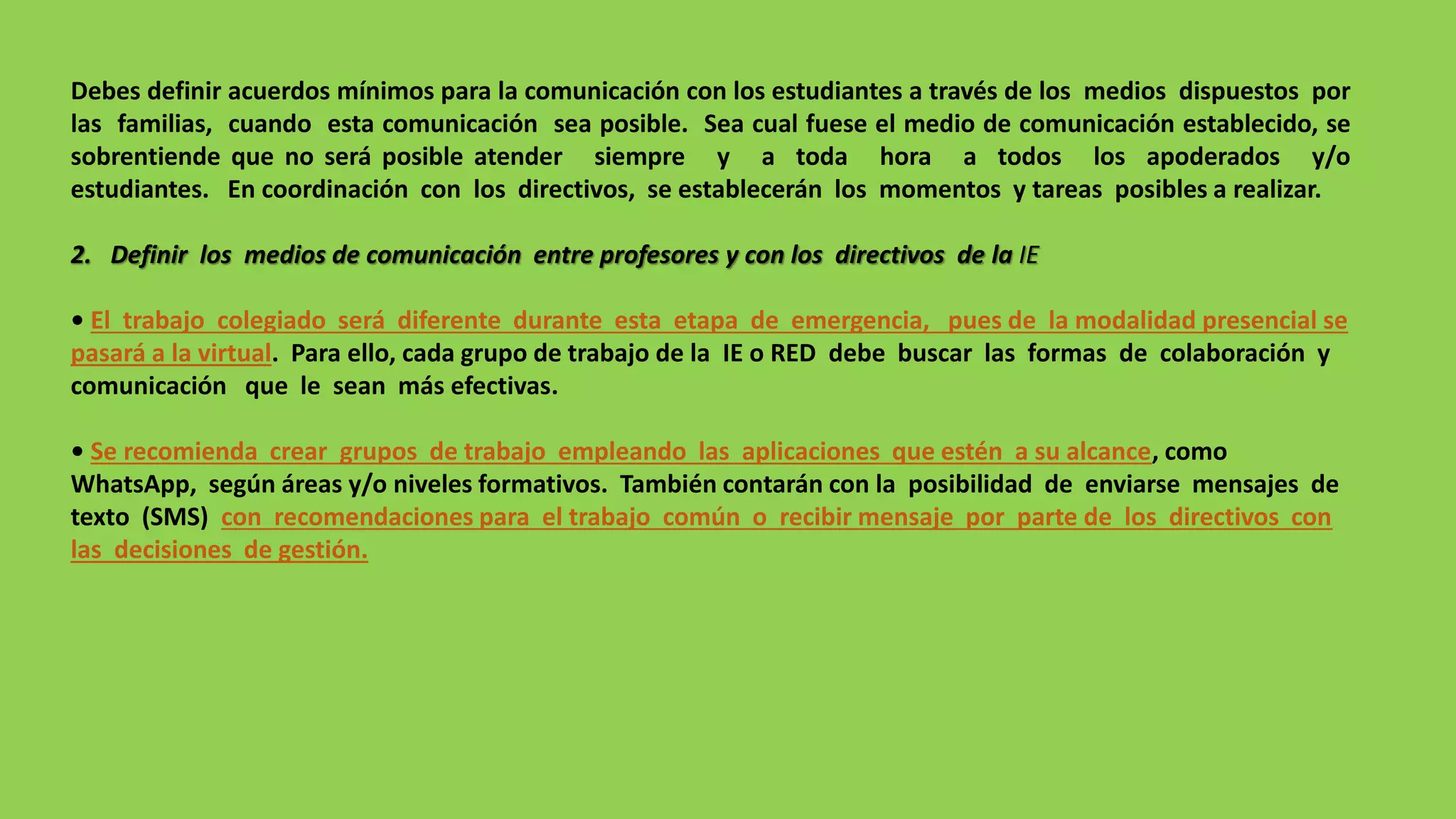 Debes definir acuerdos mínimos para la comunicación con los estudiantes a través de los medios dispuestos por
las familias, cuando esta comunicación sea posible. Sea cual fuese el medio de comunicación establecido, se
sobrentiende que no será posible atender siempre y a toda hora a todos los apoderados y/o
estudiantes. En coordinación con los directivos, se establecerán los momentos y tareas posibles a realizar.
2. Definir los medios de comunicación entre profesores y con los directivos de la IE
• El trabajo colegiado será diferente durante esta etapa de emergencia, pues de la modalidad presencial se
pasará a la virtual. Para ello, cada grupo de trabajo de la IE o RED debe buscar las formas de colaboración y
comunicación que le sean más efectivas.
• Se recomienda crear grupos de trabajo empleando las aplicaciones que estén a su alcance, como
WhatsApp, según áreas y/o niveles formativos. También contarán con la posibilidad de enviarse mensajes de
texto (SMS) con recomendaciones para el trabajo común o recibir mensaje por parte de los directivos con
las decisiones de gestión.
 