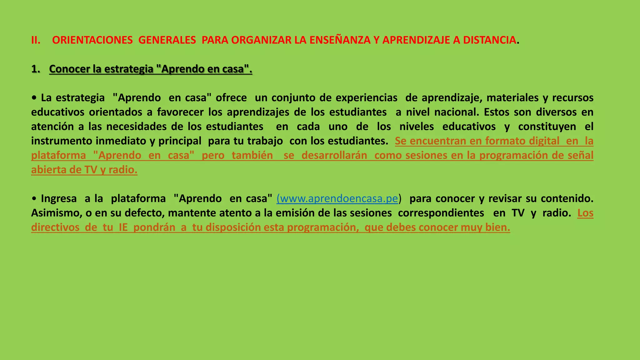 II. ORIENTACIONES GENERALES PARA ORGANIZAR LA ENSEÑANZA Y APRENDIZAJE A DISTANCIA.
1. Conocer la estrategia "Aprendo en casa".
• La estrategia "Aprendo en casa" ofrece un conjunto de experiencias de aprendizaje, materiales y recursos
educativos orientados a favorecer los aprendizajes de los estudiantes a nivel nacional. Estos son diversos en
atención a las necesidades de los estudiantes en cada uno de los niveles educativos y constituyen el
instrumento inmediato y principal para tu trabajo con los estudiantes. Se encuentran en formato digital en la
plataforma "Aprendo en casa" pero también se desarrollarán como sesiones en la programación de señal
abierta de TV y radio.
• Ingresa a la plataforma "Aprendo en casa" (www.aprendoencasa.pe) para conocer y revisar su contenido.
Asimismo, o en su defecto, mantente atento a la emisión de las sesiones correspondientes en TV y radio. Los
directivos de tu IE pondrán a tu disposición esta programación, que debes conocer muy bien.
 