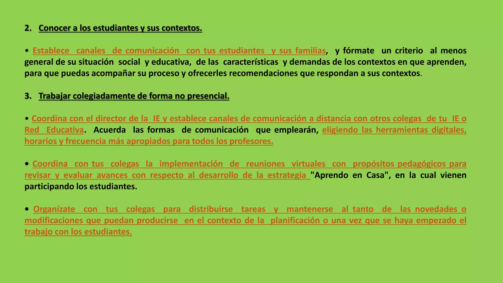 2. Conocer a los estudiantes y sus contextos.
• Establece canales de comunicación con tus estudiantes y sus familias, y fórmate un criterio al menos
general de su situación social y educativa, de las características y demandas de los contextos en que aprenden,
para que puedas acompañar su proceso y ofrecerles recomendaciones que respondan a sus contextos.
3. Trabajar colegiadamente de forma no presencial.
• Coordina con el director de la IE y establece canales de comunicación a distancia con otros colegas de tu IE o
Red Educativa. Acuerda las formas de comunicación que emplearán, eligiendo las herramientas digitales,
horarios y frecuencia más apropiados para todos los profesores.
• Coordina con tus colegas la implementación de reuniones virtuales con propósitos pedagógicos para
revisar y evaluar avances con respecto al desarrollo de la estrategia "Aprendo en Casa", en la cual vienen
participando los estudiantes.
• Organízate con tus colegas para distribuirse tareas y mantenerse al tanto de las novedades o
modificaciones que puedan producirse en el contexto de la planificación o una vez que se haya empezado el
trabajo con los estudiantes.
 