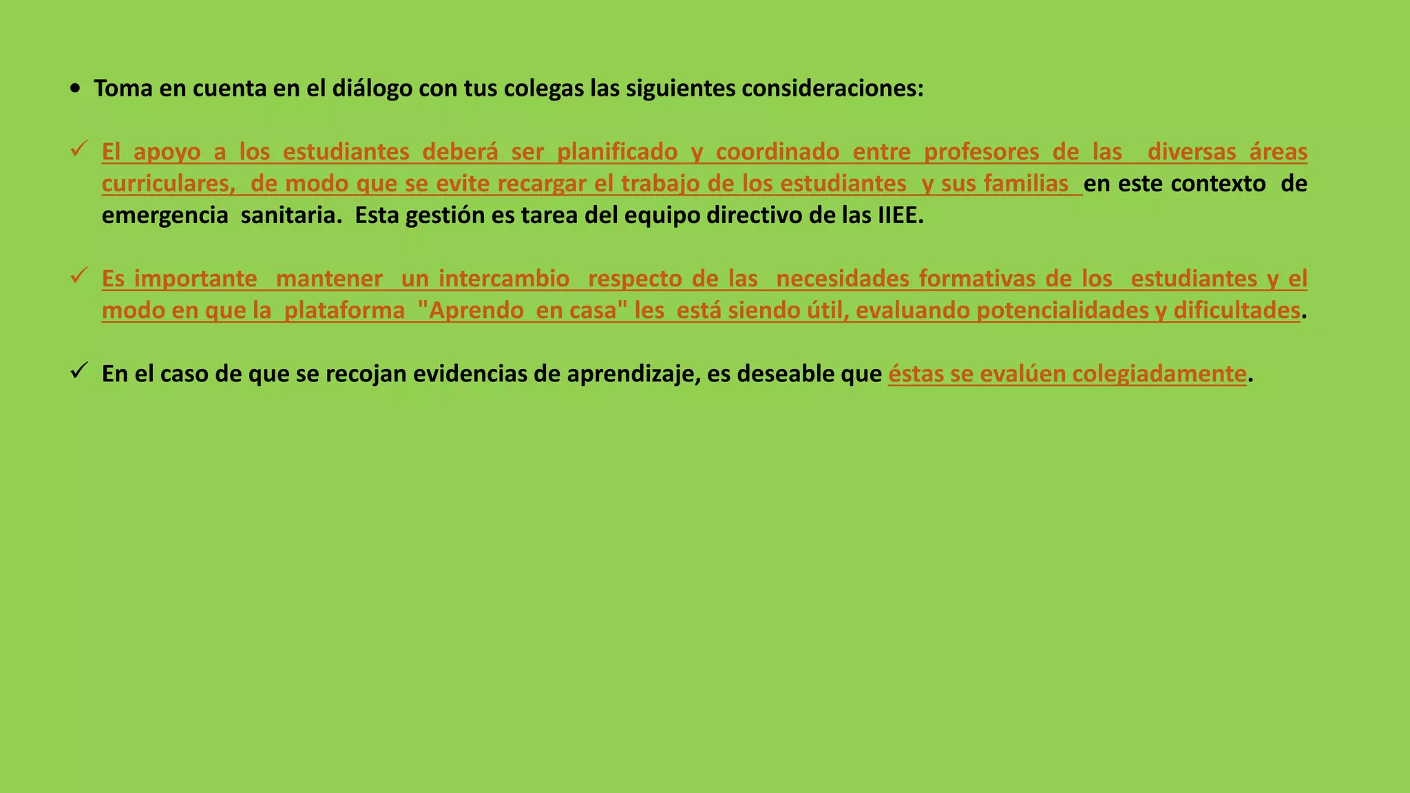 • Toma en cuenta en el diálogo con tus colegas las siguientes consideraciones:
 El apoyo a los estudiantes deberá ser planificado y coordinado entre profesores de las diversas áreas
curriculares, de modo que se evite recargar el trabajo de los estudiantes y sus familias en este contexto de
emergencia sanitaria. Esta gestión es tarea del equipo directivo de las IIEE.
 Es importante mantener un intercambio respecto de las necesidades formativas de los estudiantes y el
modo en que la plataforma "Aprendo en casa" les está siendo útil, evaluando potencialidades y dificultades.
 En el caso de que se recojan evidencias de aprendizaje, es deseable que éstas se evalúen colegiadamente.
 