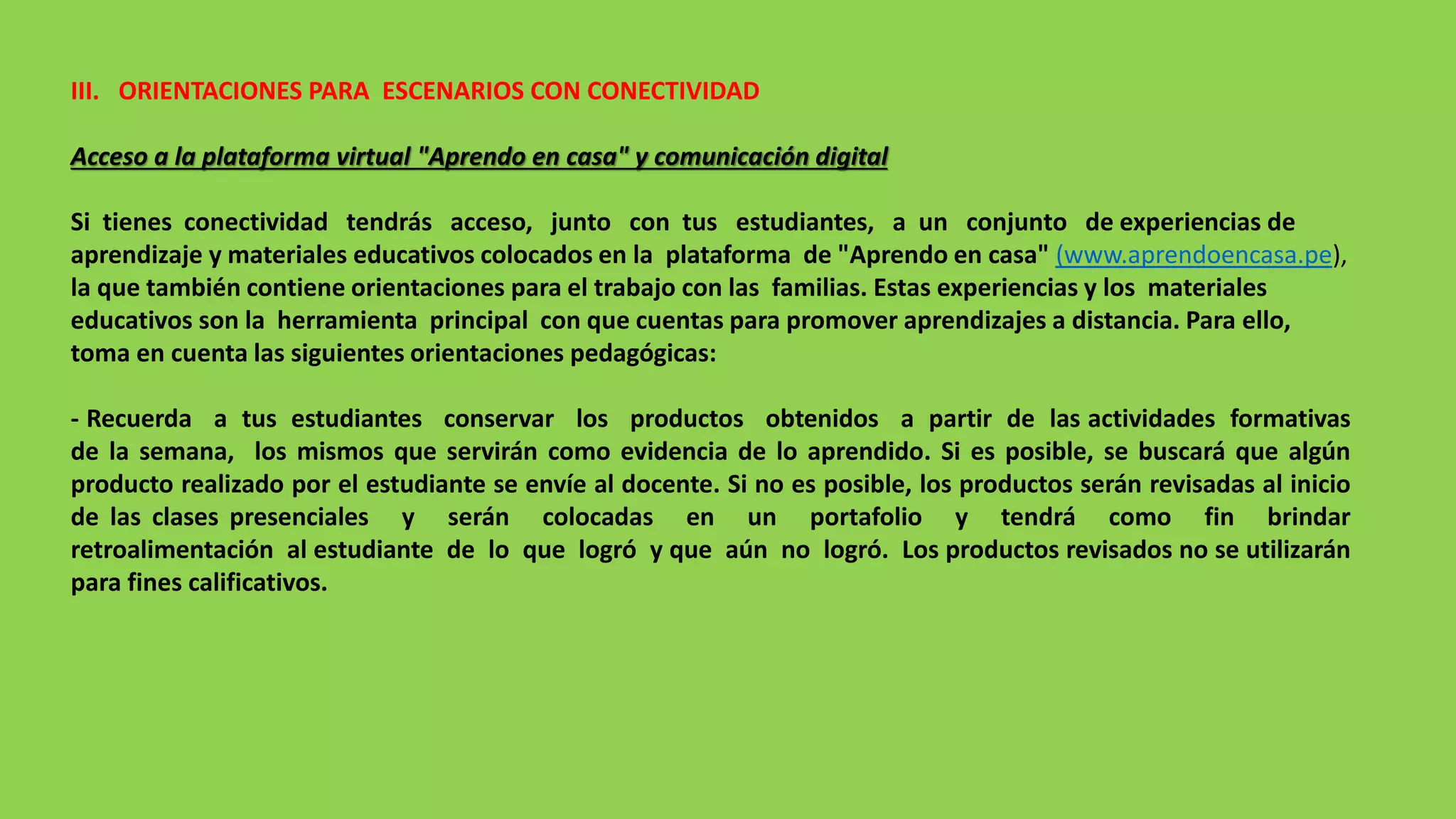 III. ORIENTACIONES PARA ESCENARIOS CON CONECTIVIDAD
Acceso a la plataforma virtual "Aprendo en casa" y comunicación digital
Si tienes conectividad tendrás acceso, junto con tus estudiantes, a un conjunto de experiencias de
aprendizaje y materiales educativos colocados en la plataforma de "Aprendo en casa" (www.aprendoencasa.pe),
la que también contiene orientaciones para el trabajo con las familias. Estas experiencias y los materiales
educativos son la herramienta principal con que cuentas para promover aprendizajes a distancia. Para ello,
toma en cuenta las siguientes orientaciones pedagógicas:
- Recuerda a tus estudiantes conservar los productos obtenidos a partir de las actividades formativas
de la semana, los mismos que servirán como evidencia de lo aprendido. Si es posible, se buscará que algún
producto realizado por el estudiante se envíe al docente. Si no es posible, los productos serán revisadas al inicio
de las clases presenciales y serán colocadas en un portafolio y tendrá como fin brindar
retroalimentación al estudiante de lo que logró y que aún no logró. Los productos revisados no se utilizarán
para fines calificativos.
 