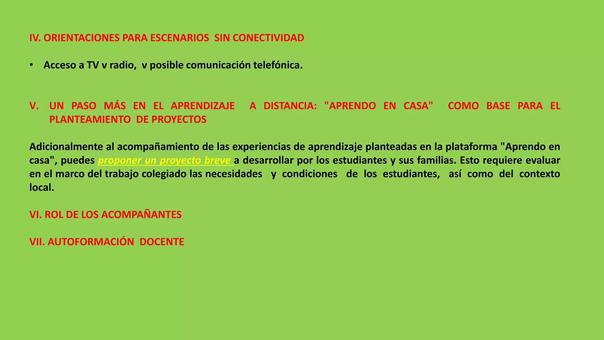IV. ORIENTACIONES PARA ESCENARIOS SIN CONECTIVIDAD
• Acceso a TV v radio, v posible comunicación telefónica.
V. UN PASO MÁS EN EL APRENDIZAJE A DISTANCIA: "APRENDO EN CASA" COMO BASE PARA EL
PLANTEAMIENTO DE PROYECTOS
Adicionalmente al acompañamiento de las experiencias de aprendizaje planteadas en la plataforma "Aprendo en
casa", puedes proponer un proyecto breve a desarrollar por los estudiantes y sus familias. Esto requiere evaluar
en el marco del trabajo colegiado las necesidades y condiciones de los estudiantes, así como del contexto
local.
VI. ROL DE LOS ACOMPAÑANTES
VII. AUTOFORMACIÓN DOCENTE
 