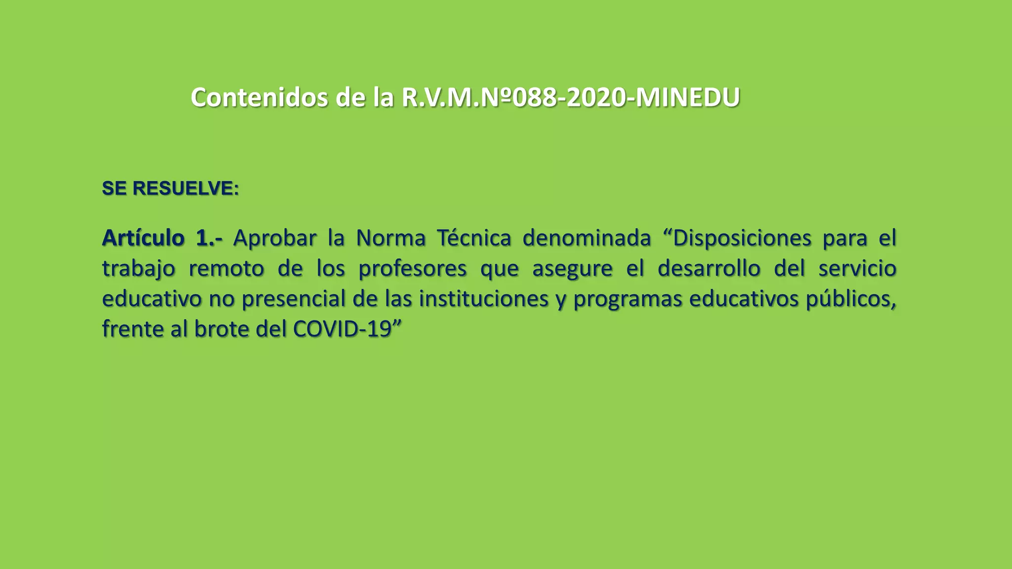 Contenidos de la R.V.M.Nº088-2020-MINEDU
SE RESUELVE:
Artículo 1.- Aprobar la Norma Técnica denominada “Disposiciones para el
trabajo remoto de los profesores que asegure el desarrollo del servicio
educativo no presencial de las instituciones y programas educativos públicos,
frente al brote del COVID-19”
 