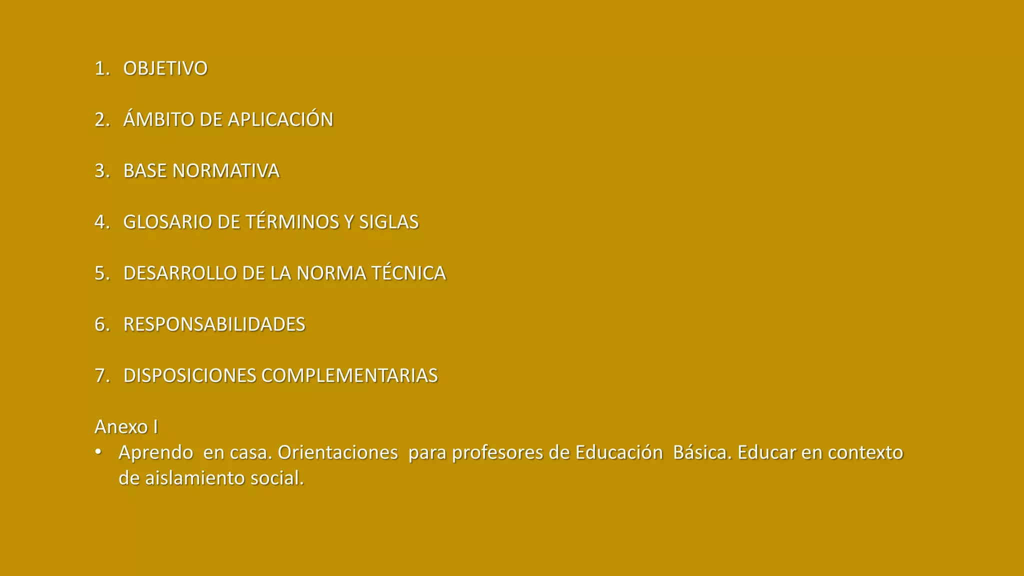 1. OBJETIVO
2. ÁMBITO DE APLICACIÓN
3. BASE NORMATIVA
4. GLOSARIO DE TÉRMINOS Y SIGLAS
5. DESARROLLO DE LA NORMA TÉCNICA
6. RESPONSABILIDADES
7. DISPOSICIONES COMPLEMENTARIAS
Anexo I
• Aprendo en casa. Orientaciones para profesores de Educación Básica. Educar en contexto
de aislamiento social.
 