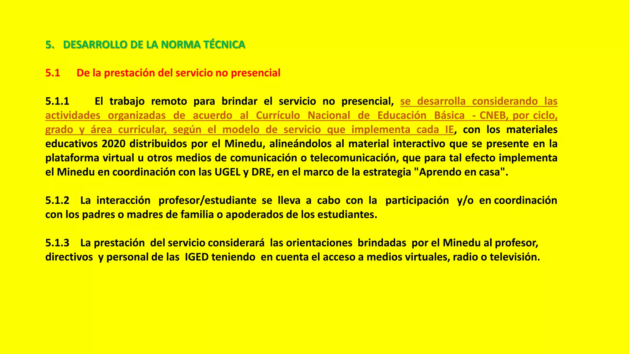 5. DESARROLLO DE LA NORMA TÉCNICA
5.1 De la prestación del servicio no presencial
5.1.1 El trabajo remoto para brindar el servicio no presencial, se desarrolla considerando las
actividades organizadas de acuerdo al Currículo Nacional de Educación Básica - CNEB, por ciclo,
grado y área curricular, según el modelo de servicio que implementa cada IE, con los materiales
educativos 2020 distribuidos por el Minedu, alineándolos al material interactivo que se presente en la
plataforma virtual u otros medios de comunicación o telecomunicación, que para tal efecto implementa
el Minedu en coordinación con las UGEL y DRE, en el marco de la estrategia "Aprendo en casa".
5.1.2 La interacción profesor/estudiante se lleva a cabo con la participación y/o en coordinación
con los padres o madres de familia o apoderados de los estudiantes.
5.1.3 La prestación del servicio considerará las orientaciones brindadas por el Minedu al profesor,
directivos y personal de las IGED teniendo en cuenta el acceso a medios virtuales, radio o televisión.
 