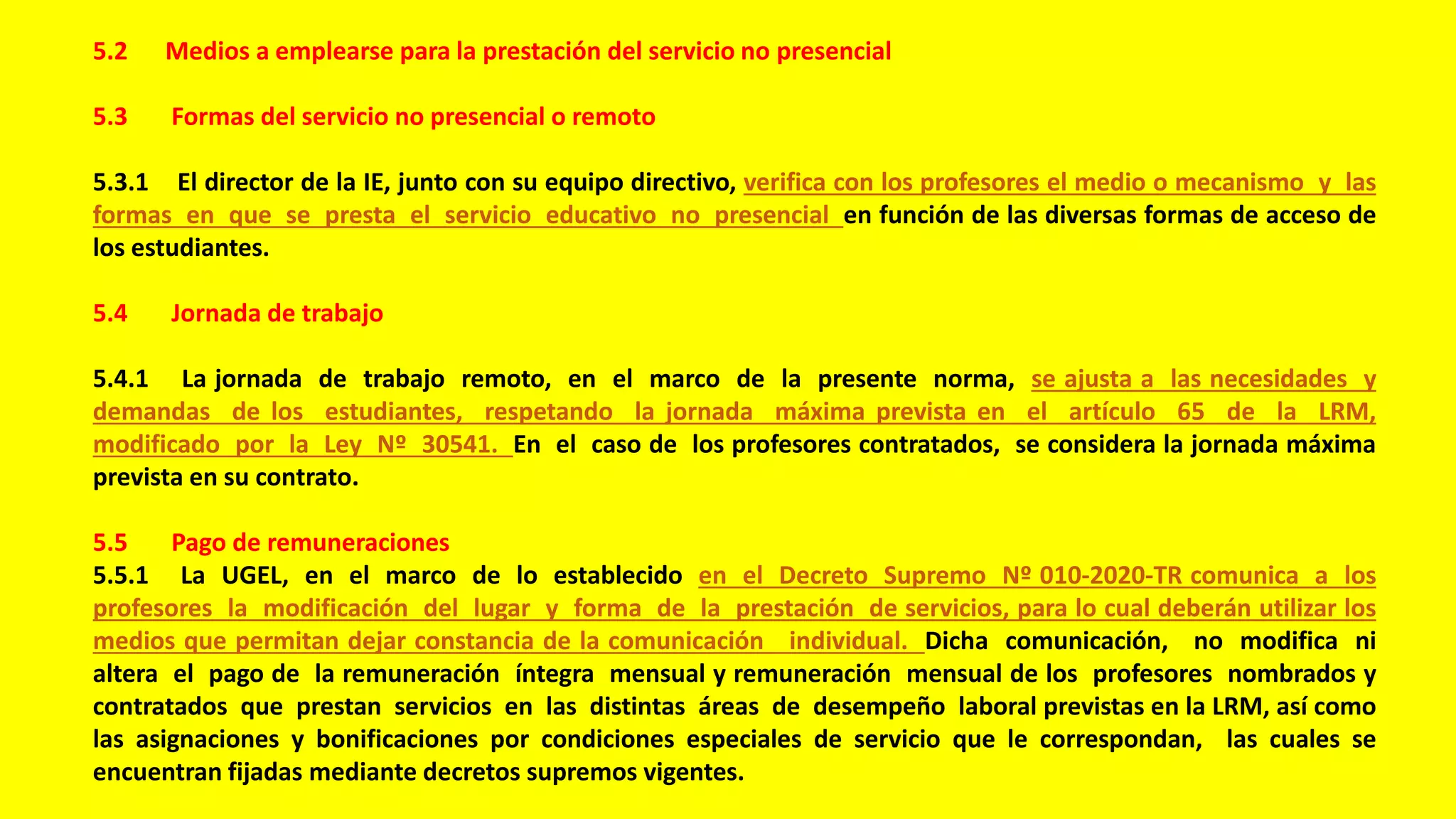 5.2 Medios a emplearse para la prestación del servicio no presencial
5.3 Formas del servicio no presencial o remoto
5.3.1 El director de la IE, junto con su equipo directivo, verifica con los profesores el medio o mecanismo y las
formas en que se presta el servicio educativo no presencial en función de las diversas formas de acceso de
los estudiantes.
5.4 Jornada de trabajo
5.4.1 La jornada de trabajo remoto, en el marco de la presente norma, se ajusta a las necesidades y
demandas de los estudiantes, respetando la jornada máxima prevista en el artículo 65 de la LRM,
modificado por la Ley Nº 30541. En el caso de los profesores contratados, se considera la jornada máxima
prevista en su contrato.
5.5 Pago de remuneraciones
5.5.1 La UGEL, en el marco de lo establecido en el Decreto Supremo Nº 010-2020-TR comunica a los
profesores la modificación del lugar y forma de la prestación de servicios, para lo cual deberán utilizar los
medios que permitan dejar constancia de la comunicación individual. Dicha comunicación, no modifica ni
altera el pago de la remuneración íntegra mensual y remuneración mensual de los profesores nombrados y
contratados que prestan servicios en las distintas áreas de desempeño laboral previstas en la LRM, así como
las asignaciones y bonificaciones por condiciones especiales de servicio que le correspondan, las cuales se
encuentran fijadas mediante decretos supremos vigentes.
 