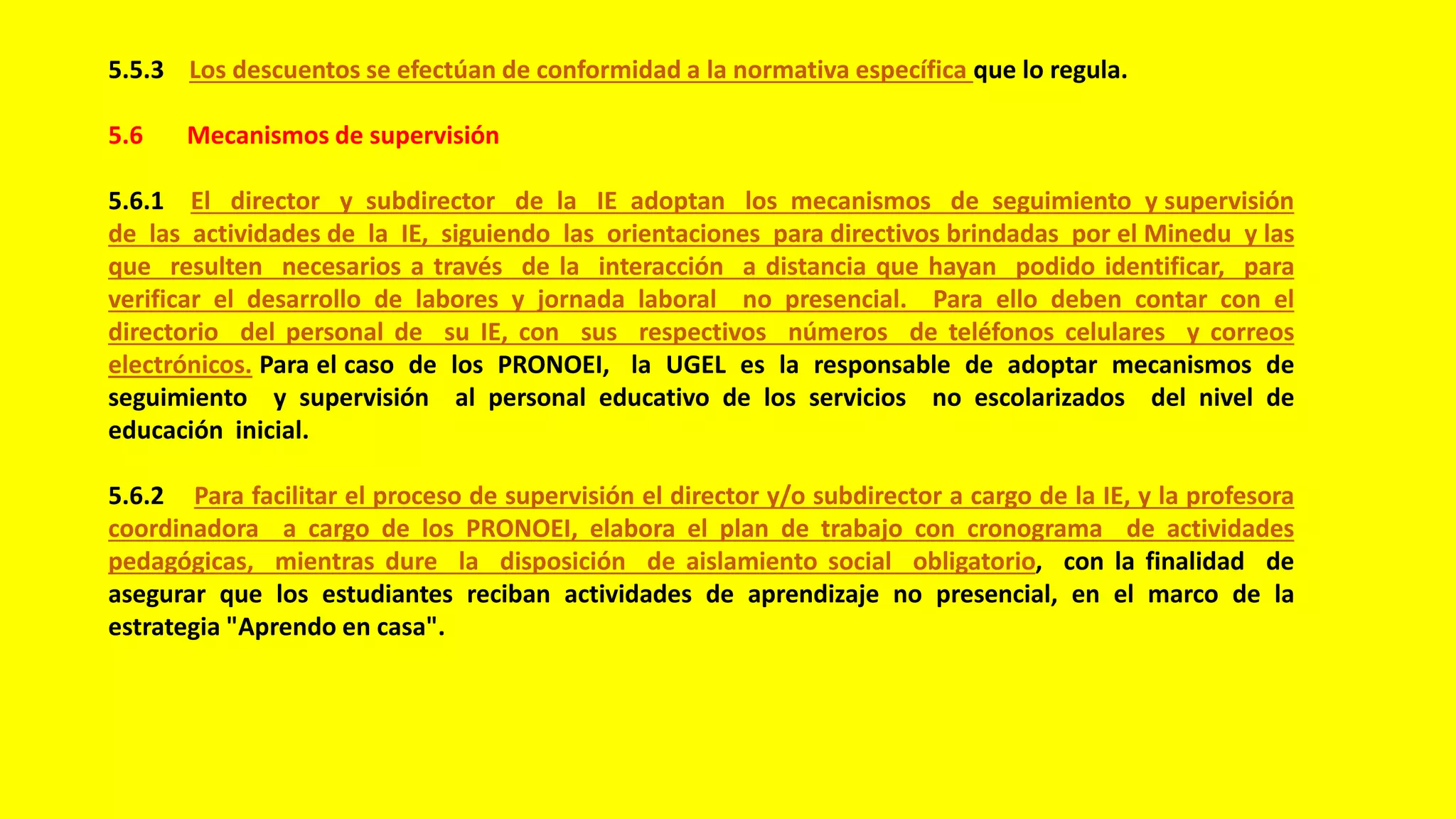 5.5.3 Los descuentos se efectúan de conformidad a la normativa específica que lo regula.
5.6 Mecanismos de supervisión
5.6.1 El director y subdirector de la IE adoptan los mecanismos de seguimiento y supervisión
de las actividades de la IE, siguiendo las orientaciones para directivos brindadas por el Minedu y las
que resulten necesarios a través de la interacción a distancia que hayan podido identificar, para
verificar el desarrollo de labores y jornada laboral no presencial. Para ello deben contar con el
directorio del personal de su IE, con sus respectivos números de teléfonos celulares y correos
electrónicos. Para el caso de los PRONOEI, la UGEL es la responsable de adoptar mecanismos de
seguimiento y supervisión al personal educativo de los servicios no escolarizados del nivel de
educación inicial.
5.6.2 Para facilitar el proceso de supervisión el director y/o subdirector a cargo de la IE, y la profesora
coordinadora a cargo de los PRONOEI, elabora el plan de trabajo con cronograma de actividades
pedagógicas, mientras dure la disposición de aislamiento social obligatorio, con la finalidad de
asegurar que los estudiantes reciban actividades de aprendizaje no presencial, en el marco de la
estrategia "Aprendo en casa".
 