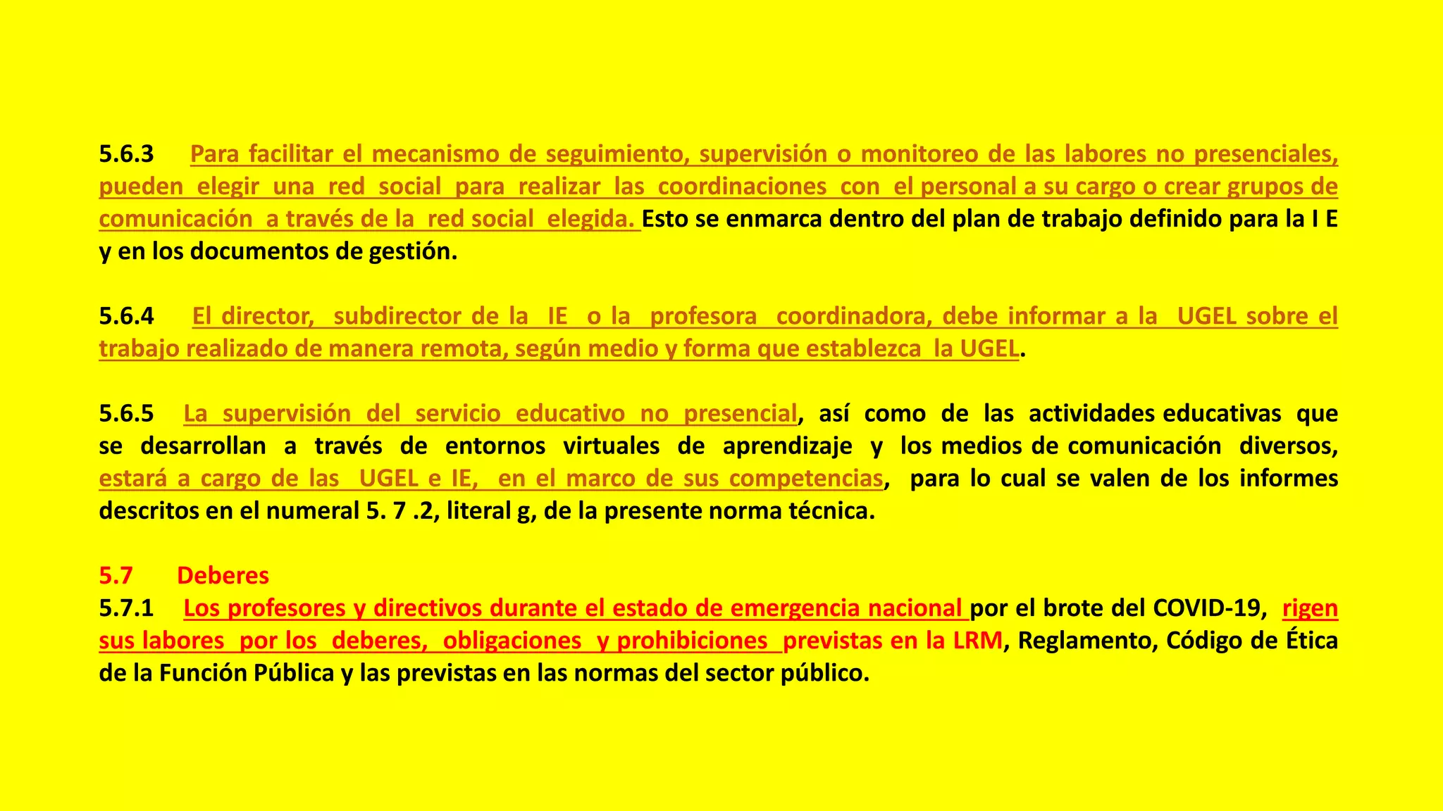 5.6.3 Para facilitar el mecanismo de seguimiento, supervisión o monitoreo de las labores no presenciales,
pueden elegir una red social para realizar las coordinaciones con el personal a su cargo o crear grupos de
comunicación a través de la red social elegida. Esto se enmarca dentro del plan de trabajo definido para la I E
y en los documentos de gestión.
5.6.4 El director, subdirector de la IE o la profesora coordinadora, debe informar a la UGEL sobre el
trabajo realizado de manera remota, según medio y forma que establezca la UGEL.
5.6.5 La supervisión del servicio educativo no presencial, así como de las actividades educativas que
se desarrollan a través de entornos virtuales de aprendizaje y los medios de comunicación diversos,
estará a cargo de las UGEL e IE, en el marco de sus competencias, para lo cual se valen de los informes
descritos en el numeral 5. 7 .2, literal g, de la presente norma técnica.
5.7 Deberes
5.7.1 Los profesores y directivos durante el estado de emergencia nacional por el brote del COVID-19, rigen
sus labores por los deberes, obligaciones y prohibiciones previstas en la LRM, Reglamento, Código de Ética
de la Función Pública y las previstas en las normas del sector público.
 