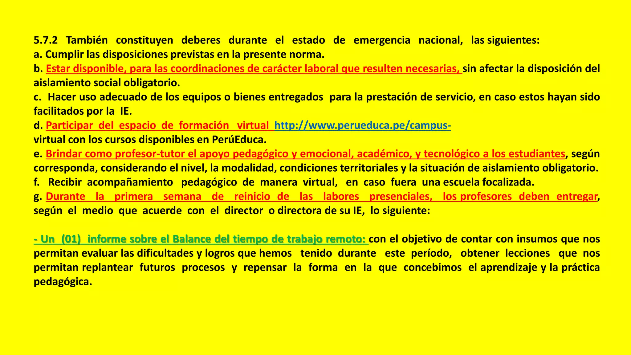 5.7.2 También constituyen deberes durante el estado de emergencia nacional, las siguientes:
a. Cumplir las disposiciones previstas en la presente norma.
b. Estar disponible, para las coordinaciones de carácter laboral que resulten necesarias, sin afectar la disposición del
aislamiento social obligatorio.
c. Hacer uso adecuado de los equipos o bienes entregados para la prestación de servicio, en caso estos hayan sido
facilitados por la IE.
d. Participar del espacio de formación virtual http://www.perueduca.pe/campus-
virtual con los cursos disponibles en PerúEduca.
e. Brindar como profesor-tutor el apoyo pedagógico y emocional, académico, y tecnológico a los estudiantes, según
corresponda, considerando el nivel, la modalidad, condiciones territoriales y la situación de aislamiento obligatorio.
f. Recibir acompañamiento pedagógico de manera virtual, en caso fuera una escuela focalizada.
g. Durante la primera semana de reinicio de las labores presenciales, los profesores deben entregar,
según el medio que acuerde con el director o directora de su IE, lo siguiente:
- Un (01) informe sobre el Balance del tiempo de trabajo remoto: con el objetivo de contar con insumos que nos
permitan evaluar las dificultades y logros que hemos tenido durante este período, obtener lecciones que nos
permitan replantear futuros procesos y repensar la forma en la que concebimos el aprendizaje y la práctica
pedagógica.
 