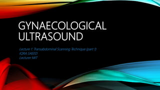 GYNAECOLOGICAL
ULTRASOUND
Lecture 1: Transabdominal Scanning Technique (part 1)
IQRA SAEED
Lecturer MIT
 