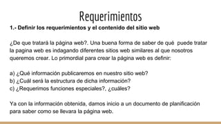 Requerimientos
1.- Definir los requerimientos y el contenido del sitio web
¿De que tratará la página web?. Una buena forma de saber de qué puede tratar
la pagina web es indagando diferentes sitios web similares al que nosotros
queremos crear. Lo primordial para crear la página web es definir:
a) ¿Qué información publicaremos en nuestro sitio web?
b) ¿Cuál será la estructura de dicha información?
c) ¿Requerimos funciones especiales?, ¿cuáles?
Ya con la información obtenida, damos inicio a un documento de planificación
para saber como se llevara la página web.
 