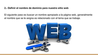 2.- Definir el nombre de dominio para nuestro sitio web
El siguiente paso es buscar un nombre apropiado a la página web, generalmente
el nombre que se le asigna es relacionado con el tema que se trabaje.
 