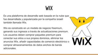 WIX
Es una plataforma de desarrollo web basada en la nube que
fue desarrollada y popularizada por la compañía israelí
también llamada Wix.
Wix es construido en un modelo de negocio freemium,
ganando sus ingresos a través de actualizaciones premium.
Los usuarios deben comprar paquetes premium para
conectar sus sitios a sus propios dominios, eliminar los
anuncios Wix, añadir capacidades de comercio electrónico o
comprar almacenamientos de datos anchos de banda
adicionales.
 
