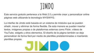 JIMDO
Este servicio gratuito pertenece a la Web 2.0 y permite crear y personalizar online
páginas web utilizando la tecnología WYSIWYG.
La interfaz de Jimdo está basada en un sistema de módulos que se pueden
añadir, mover y eliminar de forma flexible. De esta manera se pueden insertar
textos, imágenes propias o de plataformas externas como Flickr, vídeos de
YouTube, widgets y otros elementos. El diseño de la página también se deja
personalizar de forma fácil por medio de plantillas predeterminadas o insertando
plantillas propias.
 
