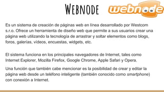 Webnode
Es un sistema de creación de páginas web en línea desarrollado por Westcom
s.r.o. Ofrece un herramienta de diseño web que permite a sus usuarios crear una
página web utilizando la tecnología de arrastrar y soltar elementos como blogs,
foros, galerías, vídeos, encuestas, widgets, etc.
El sistema funciona en los principales navegadores de Internet, tales como
Internet Explorer, Mozilla Firefox, Google Chrome, Apple Safari y Opera.
Una función que también cabe mencionar es la posibilidad de crear y editar la
página web desde un teléfono inteligente (también conocido como smartphone)
con conexión a Internet.
 