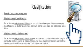 Clasificación
Según su construcción
Páginas web estáticas:
Se le llama páginas estáticas a un contenido específico que no es
modificado, la extensión más común para este tipo de páginas es el
.html
Páginas web dinámicas:
Se le llama páginas dinámicas por lo que su contenido varía según la
consulta del usuario al espectador, ya que la información a mostrar
se encuentra almacenada en una base de datos.
 