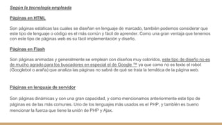 Según la tecnología empleada
Páginas en HTML
Son páginas estáticas las cuales se diseñan en lenguaje de marcado, también podemos considerar que
este tipo de lenguaje o código es el más común y fácil de aprender. Como una gran ventaja que tenemos
con este tipo de páginas web es su fácil implementación y diseño.
Páginas en Flash
Son páginas animadas y generalmente se emplean con diseños muy coloridos, este tipo de diseño no es
de mucho agrado para los buscadores en especial el de Google ™ ya que como no es texto el robot
(Googlebot o araña) que analiza las páginas no sabrá de qué se trata la temática de la página web.
Páginas en lenguaje de servidor
Son páginas dinámicas y con una gran capacidad, y como mencionamos anteriormente este tipo de
páginas es de las más comunes. Uno de los lenguajes más usados es el PHP, y también es bueno
mencionar la fuerza que tiene la unión de PHP y Ajax.
 