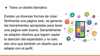 ● Tiene un diseño llamativo
Existen ya diversas formas de crear
fácilmente una página web, se generan
las herramientas apropiadas para tener
una pagina web buena. Generalmente
se adaptan diseños que logren captar
la atención del espectador y no solo
eso sino que también un diseño que se
adapte con el perfil.
 