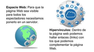 Espacio Web: Para que la
página Web sea visible
para todos los
espectadores necesitamos
ponerlo en un servidor.
Hipervínculos: Dentro de
la página web podemos
hallar enlaces (links) con
los que podemos
complementar la página
Web.
 
