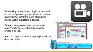 Video: Hoy en día la tecnología es avanzada,
el cual nos permite grabar desde un teléfono
móvil y poder insertarlo en la página web
siendo visible para todo el público.
Banner: Imagen animada que se utiliza
mayormente para publicidad o realizar
presentaciones.
Marcos: Sirve para dividir una página web en
diversas partes.
 