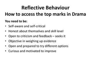 Reflective Behaviour
How to access the top marks in Drama
You need to be:
• Self-aware and self-critical
• Honest about themselves and skill level
• Open to criticism and feedback – seeks it
• Objective in weighing up evidence
• Open and prepared to try different options
• Curious and motivated to improve
 