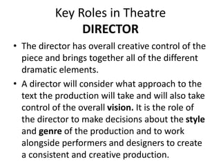Key Roles in Theatre
DIRECTOR
• The director has overall creative control of the
piece and brings together all of the different
dramatic elements.
• A director will consider what approach to the
text the production will take and will also take
control of the overall vision. It is the role of
the director to make decisions about the style
and genre of the production and to work
alongside performers and designers to create
a consistent and creative production.
 