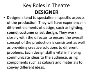 Key Roles in Theatre
DESIGNER
• Designers tend to specialise in specific aspects
of the production. They will have experience in
different elements of design, such as lighting,
sound, costume or set design. They work
closely with the director to ensure the overall
concept of the production is consistent as well
as providing creative solutions to different
problems. Each design skill is vital in helping
communicate ideas to the audience, using
components such as colours and materials to
convey different ideas.
 