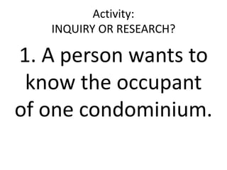 Activity:
INQUIRY OR RESEARCH?
1. A person wants to
know the occupant
of one condominium.