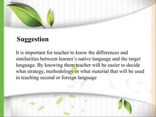 Suggestion
It is important for teacher to know the differences and
similarities between learner’s native language and the target
language. By knowing them teacher will be easier to decide
what strategy, methodology or what material that will be used
in teaching second or foreign language
 