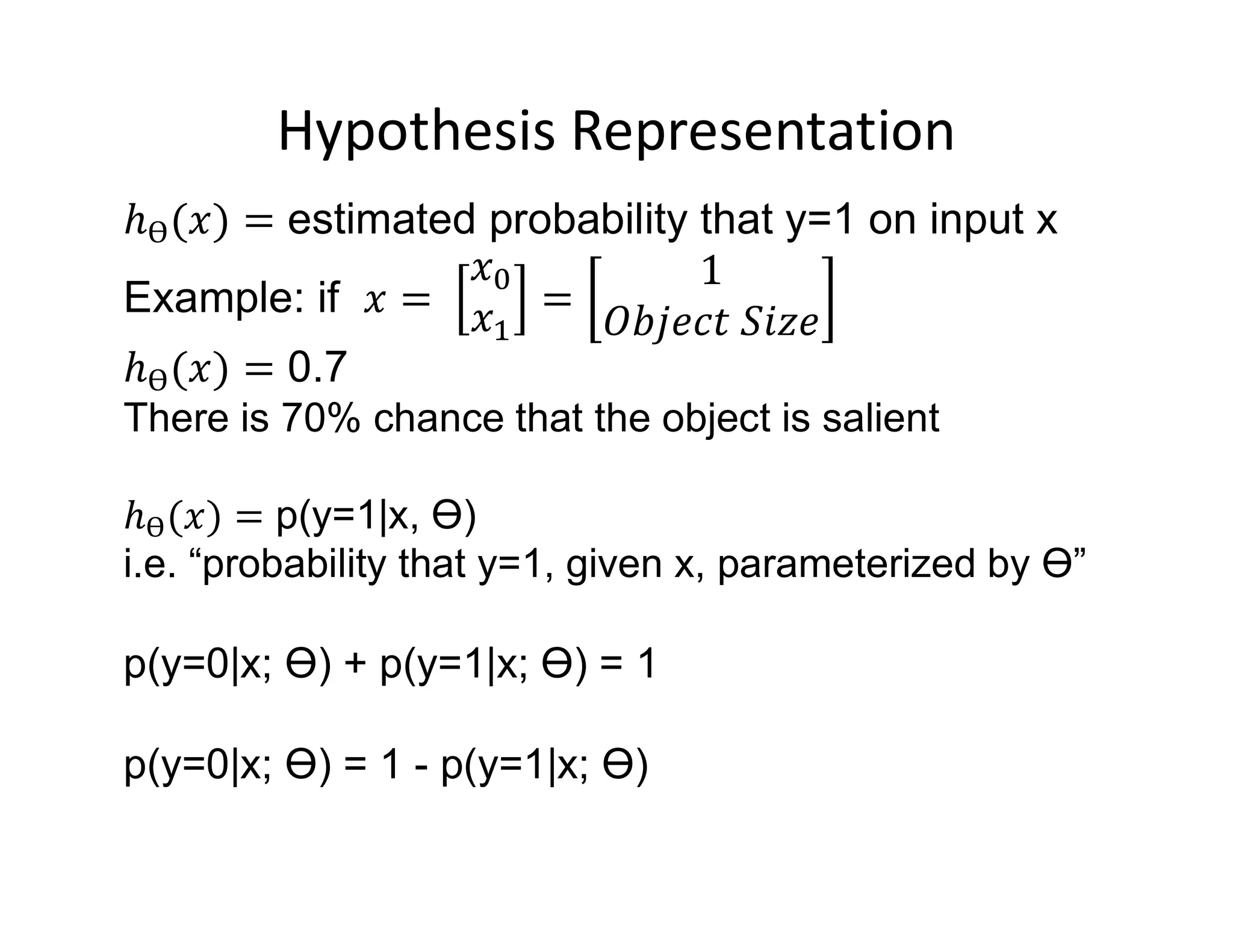 Hypothesis Representation
estimated probability that y=1 on input x
Example: if
0.7
There is 70% chance that the object is salient
p(y=1|x, Ɵ)
i.e. “probability that y=1, given x, parameterized by Ɵ”
p(y=0|x; Ɵ) + p(y=1|x; Ɵ) = 1
p(y=0|x; Ɵ) = 1 - p(y=1|x; Ɵ)
 