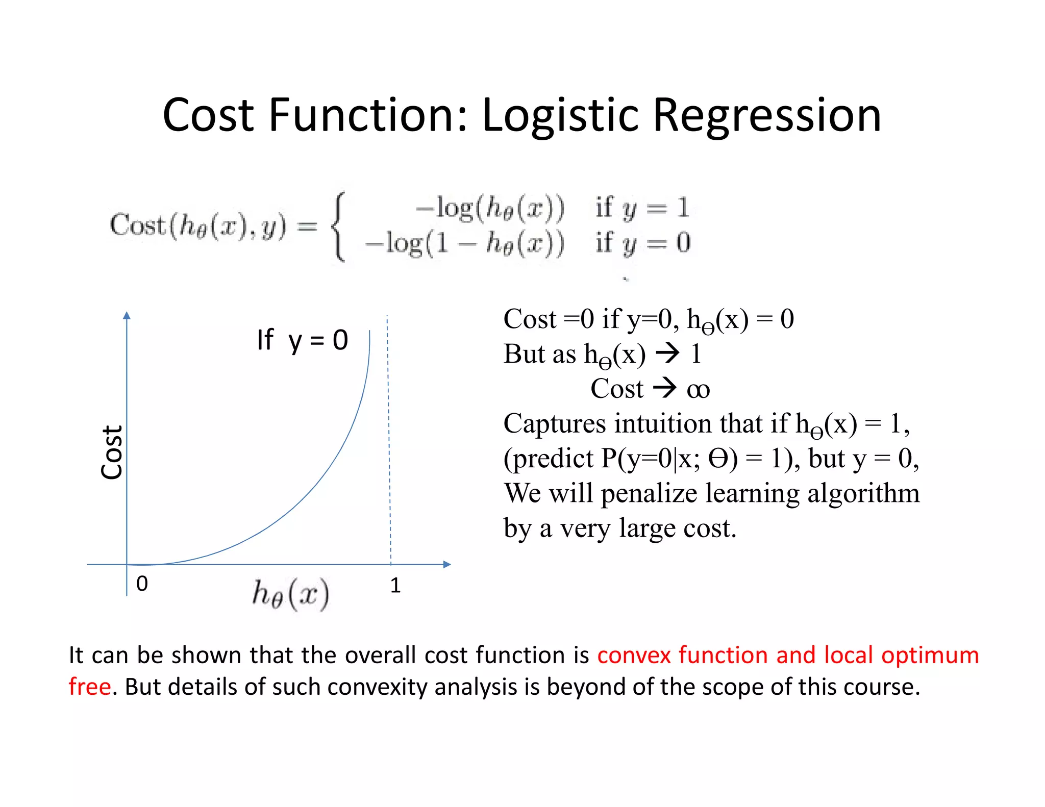 Cost Function: Logistic Regression
0 1
If y = 0
Cost
It can be shown that the overall cost function is convex function and local optimum
free. But details of such convexity analysis is beyond of the scope of this course.
Cost =0 if y=0, hƟ(x) = 0
But as hƟ(x)  1
Cost  ꝏ
Captures intuition that if hƟ(x) = 1,
(predict P(y=0|x; Ɵ) = 1), but y = 0,
We will penalize learning algorithm
by a very large cost.
 