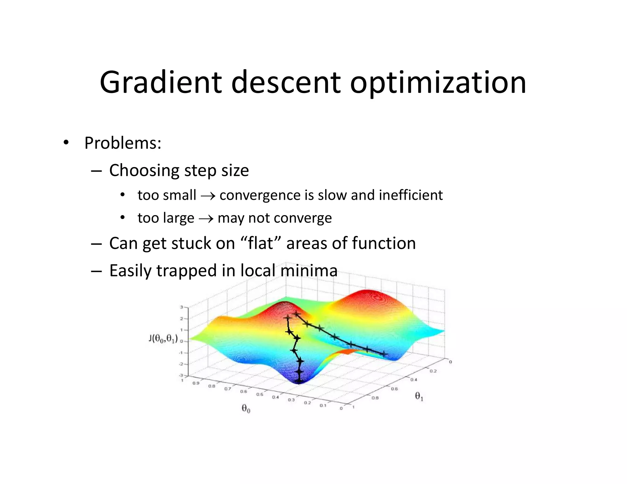 • Problems:
– Choosing step size
• too small  convergence is slow and inefficient
• too large  may not converge
– Can get stuck on “flat” areas of function
– Easily trapped in local minima
Gradient descent optimization
 