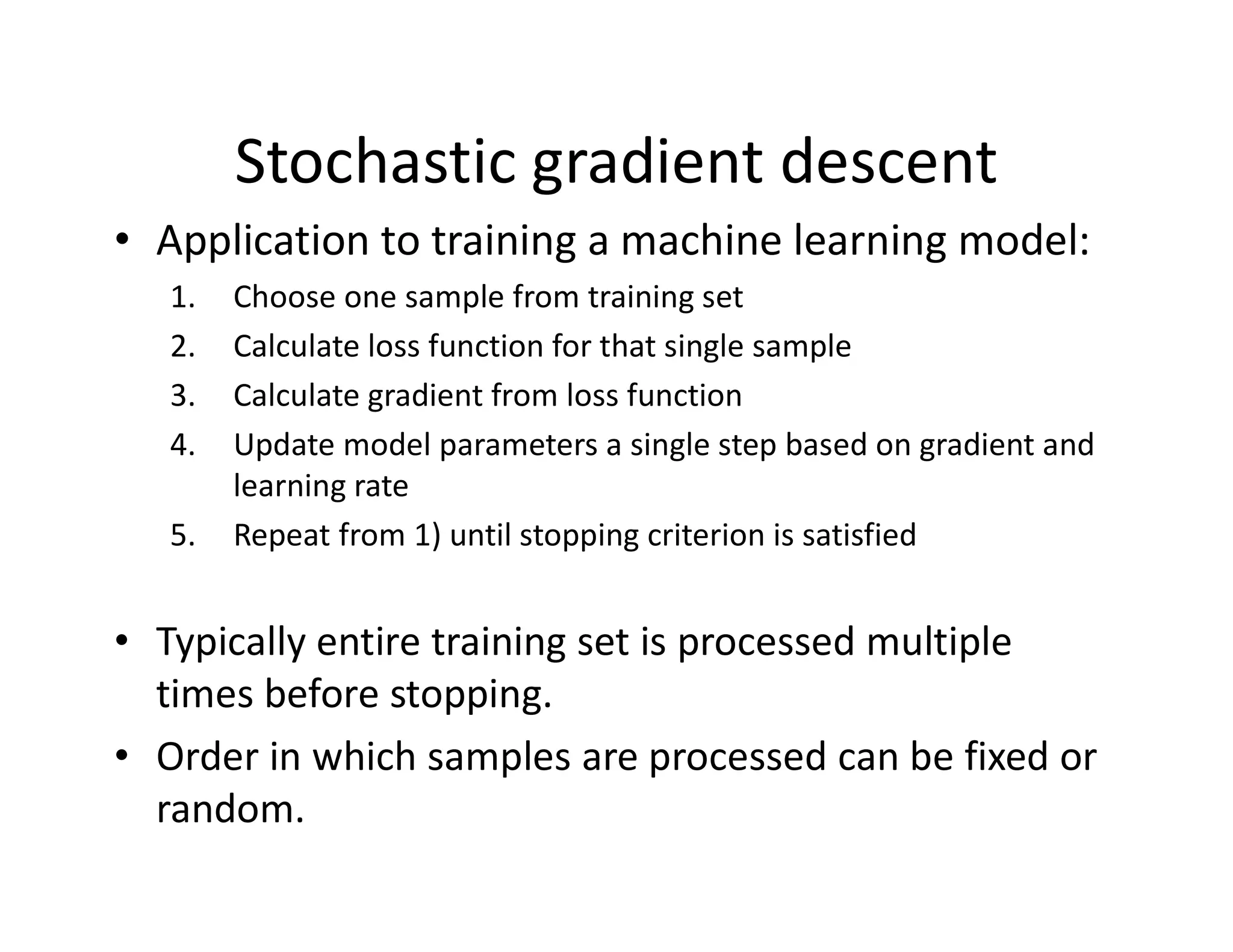 • Application to training a machine learning model:
1. Choose one sample from training set
2. Calculate loss function for that single sample
3. Calculate gradient from loss function
4. Update model parameters a single step based on gradient and
learning rate
5. Repeat from 1) until stopping criterion is satisfied
• Typically entire training set is processed multiple
times before stopping.
• Order in which samples are processed can be fixed or
random.
Stochastic gradient descent
 
