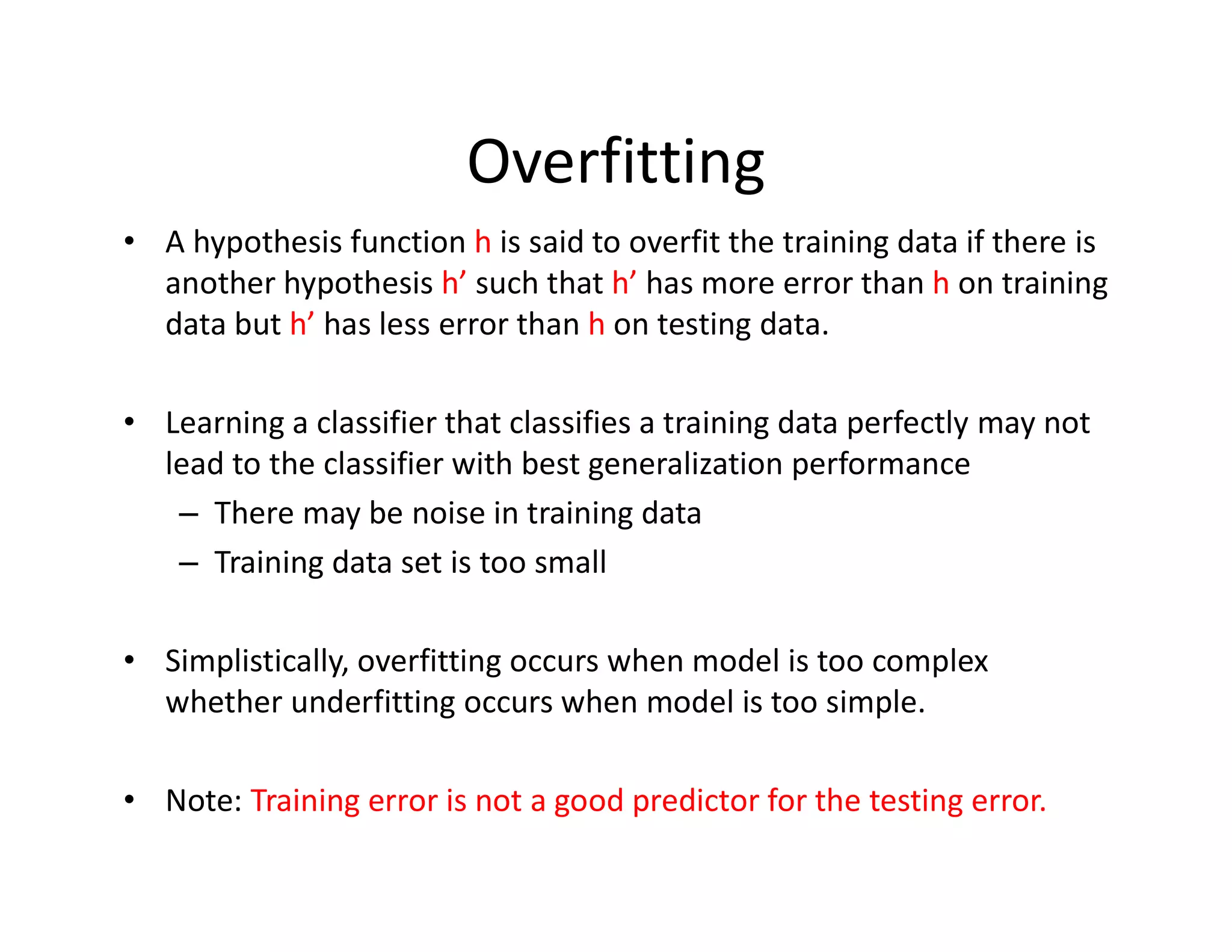 Overfitting
• A hypothesis function h is said to overfit the training data if there is
another hypothesis h’ such that h’ has more error than h on training
data but h’ has less error than h on testing data.
• Learning a classifier that classifies a training data perfectly may not
lead to the classifier with best generalization performance
– There may be noise in training data
– Training data set is too small
• Simplistically, overfitting occurs when model is too complex
whether underfitting occurs when model is too simple.
• Note: Training error is not a good predictor for the testing error.
 