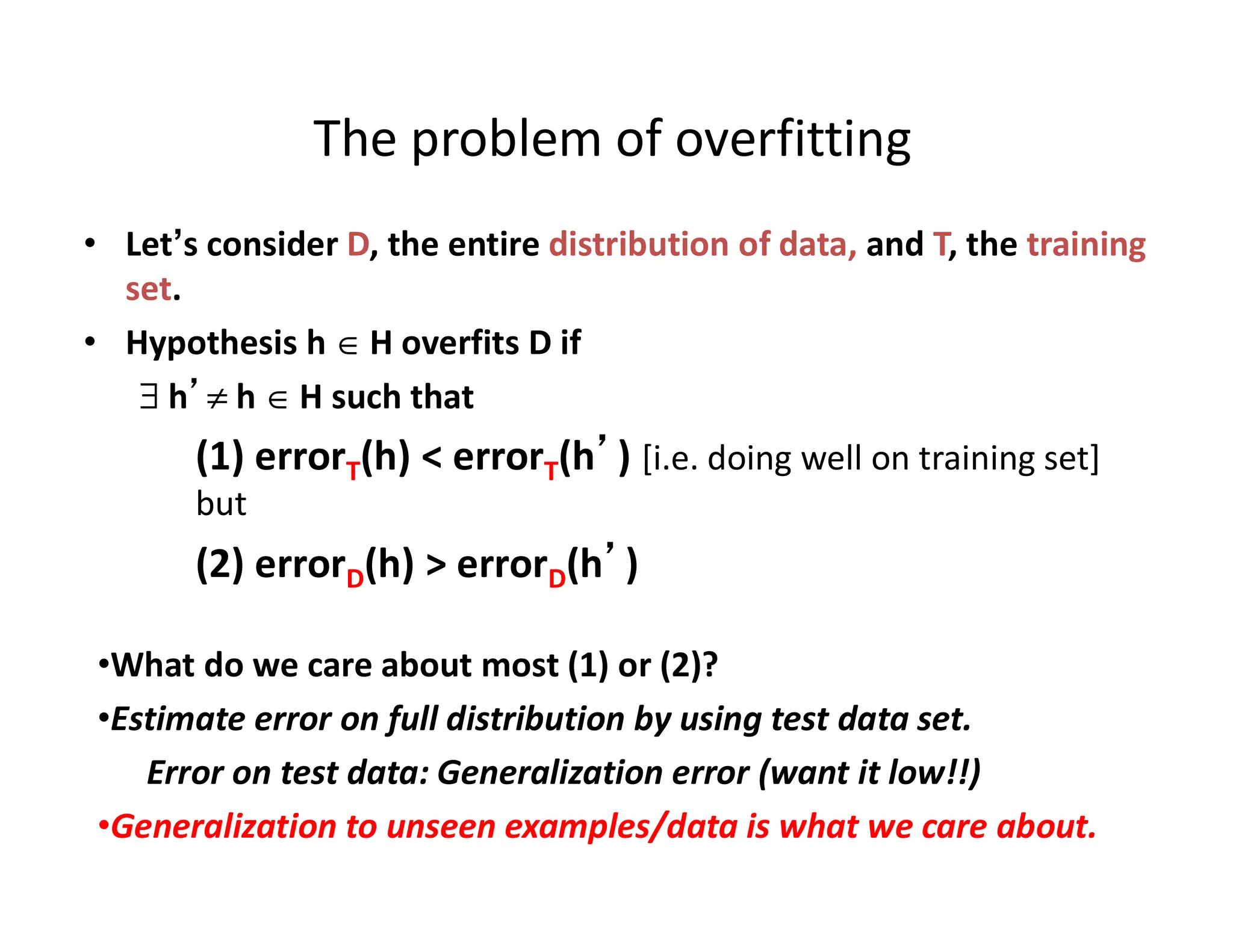 • Let’s consider D, the entire distribution of data, and T, the training
set.
• Hypothesis h  H overfits D if
 h’ h  H such that
(1) errorT(h) < errorT(h’) [i.e. doing well on training set]
but
(2) errorD(h) > errorD(h’)
•What do we care about most (1) or (2)?
•Estimate error on full distribution by using test data set.
Error on test data: Generalization error (want it low!!)
•Generalization to unseen examples/data is what we care about.
The problem of overfitting
 