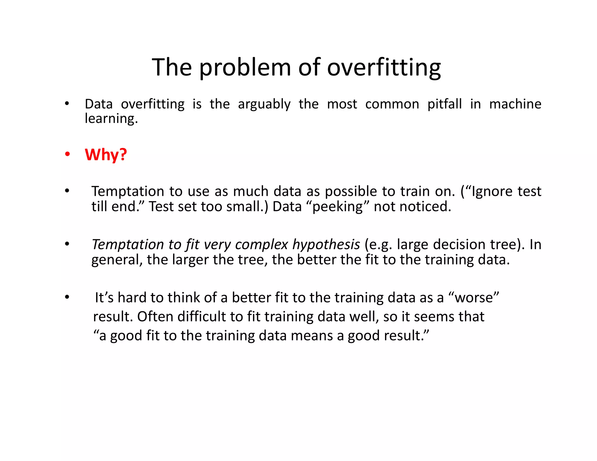 • Data overfitting is the arguably the most common pitfall in machine
learning.
• Why?
• Temptation to use as much data as possible to train on. (“Ignore test
till end.” Test set too small.) Data “peeking” not noticed.
• Temptation to fit very complex hypothesis (e.g. large decision tree). In
general, the larger the tree, the better the fit to the training data.
• It’s hard to think of a better fit to the training data as a “worse”
result. Often difficult to fit training data well, so it seems that
“a good fit to the training data means a good result.”
The problem of overfitting
 