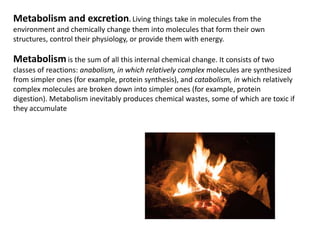 Metabolism and excretion. Living things take inmolecules from the environment and chemically change them into molecules that form their own structures, control their physiology, or provide them with energy. Metabolismis the sum of all this internal chemical change. It consists of two classes of reactions: anabolism, in which relatively complex molecules are synthesized from simpler ones (for example, protein synthesis), and catabolism, in which relatively complex molecules are broken down into simpler ones (for example, protein digestion). Metabolism inevitably produces chemical wastes, some of which are toxic if they accumulate