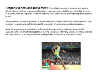 Responsiveness and movement. The ability of organisms to sense and react to stimuli (changes in their environment) is called responsiveness, irritability, or excitability. It occurs at all levels from the single cell to the entire body, and it characterizes all living things from bacteria to you. Responsiveness is especially obvious in animals because of nerve and muscle cells that exhibit high sensitivity to environmental stimuli, rapid transmission of information, and quick reactions. Most living organisms are capable of self-propelled movement from place to place, and all organisms and cells are at least capable of moving substances internally, such as moving food along the digestive tract or moving molecules and organelles from place to place within a cell.