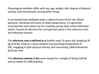 Physiological variables differ with sex, age, weight, diet, degree of physical activity, and environment, among other things.	In an introductory textbook states a typical human heart rate, blood pressure, red blood cell count, or body temperature, it is generally assumed that such values are for a healthy young adult unless otherwise stated. A point of reference for such general values is the reference man and reference woman. 	The reference man is defined as a healthy male 22 years old, weighing 70 kg (154 lb), living at a mean ambient (surrounding) temperature of 20C, engaging in light physical activity, and consuming 2,800 kilocalories (kcal) per day. 	The reference woman is the same except for a weight of 58 kg (128 lb) and an intake of 2,000 kcal/day.