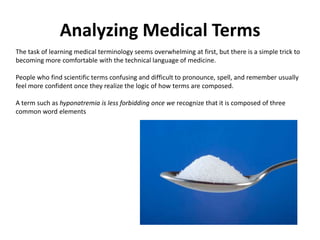 Analyzing Medical TermsThe task of learning medical terminology seems overwhelming at first, but there is a simple trick to becoming more comfortable with the technical language of medicine.People who find scientific terms confusing and difficult to pronounce, spell, and remember usually feel more confident once they realize the logic of how terms are composed.A term such as hyponatremia is less forbidding once we recognize that it is composed of three common word elements