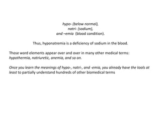 hypo- (below normal), natri- (sodium), and –emia(blood condition). Thus, hyponatremia is a deficiency of sodium in the blood.Those word elements appear over and over in many other medical terms: hypothermia, natriuretic, anemia, and so on. Once you learn the meanings of hypo-, natri-, and -emia, you already have the tools at least to partially understand hundreds of other biomedical terms