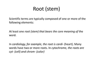 Root (stem)	Scientific terms are typically composed of one or more of the following elements:	At least one root (stem) that bears the core meaning of the word. 	In cardiology, for example, the root is cardi- (heart). Many words have two or more roots. In cytochrome, the roots are cyt- (cell) and chrom- (color)