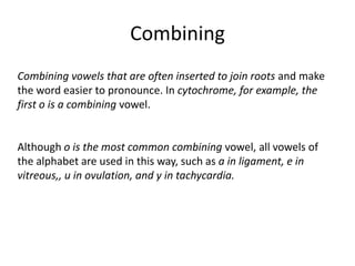 Combining Combining vowels that are often inserted to join roots and make the word easier to pronounce. In cytochrome, for example, the first o is a combining vowel. Although o is the most common combining vowel, all vowels of the alphabet are used in this way, such as a in ligament, e in vitreous,, u in ovulation, and y in tachycardia.
