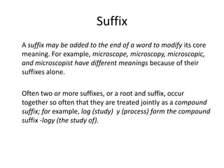 SuffixA suffix may be added to the end of a word to modify its core meaning. For example, microscope, microscopy, microscopic, and microscopist have different meanings because of their suffixes alone. 	Often two or more suffixes, or a root and suffix, occur together so often that they are treated jointly as a compound suffix; for example, log (study)  y (process) form the compound suffix -logy (the study of).